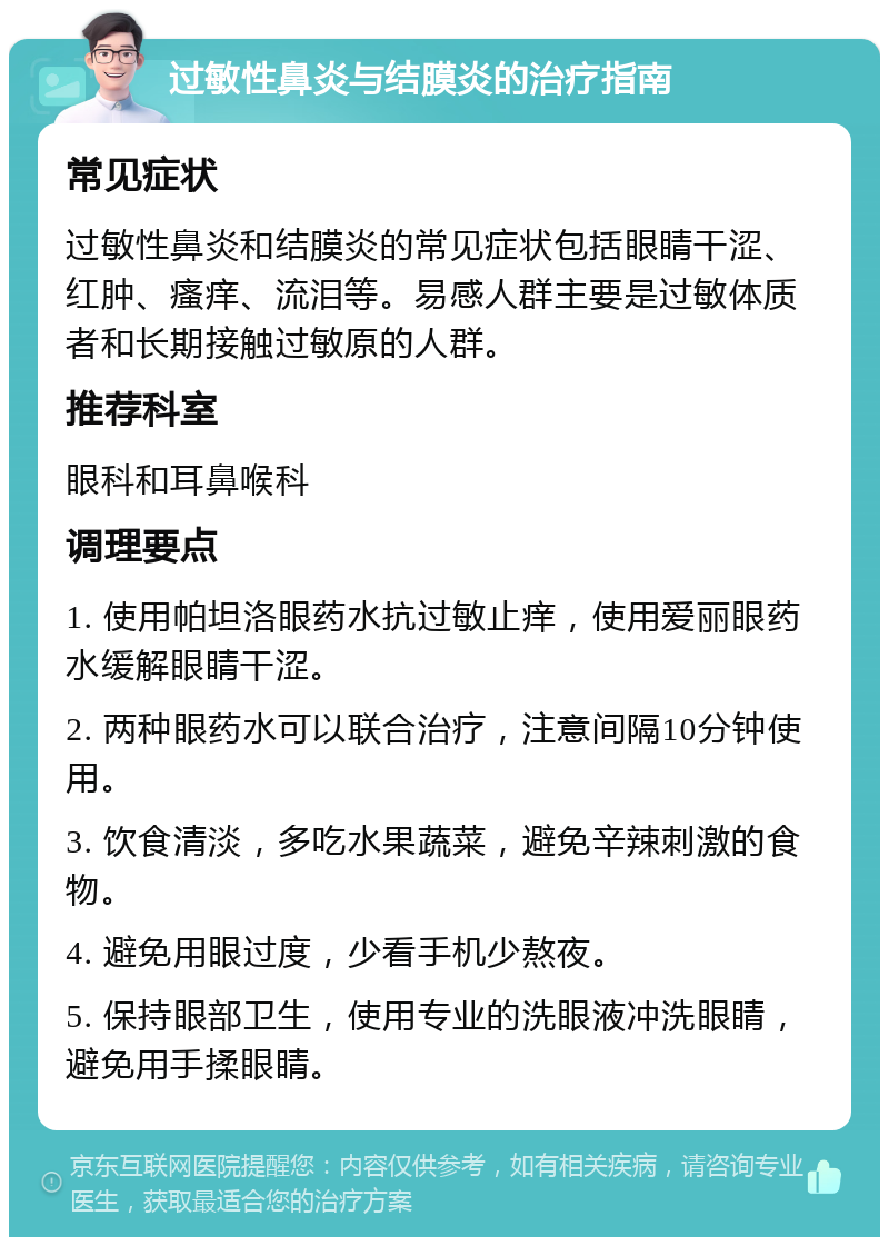 过敏性鼻炎与结膜炎的治疗指南 常见症状 过敏性鼻炎和结膜炎的常见症状包括眼睛干涩、红肿、瘙痒、流泪等。易感人群主要是过敏体质者和长期接触过敏原的人群。 推荐科室 眼科和耳鼻喉科 调理要点 1. 使用帕坦洛眼药水抗过敏止痒，使用爱丽眼药水缓解眼睛干涩。 2. 两种眼药水可以联合治疗，注意间隔10分钟使用。 3. 饮食清淡，多吃水果蔬菜，避免辛辣刺激的食物。 4. 避免用眼过度，少看手机少熬夜。 5. 保持眼部卫生，使用专业的洗眼液冲洗眼睛，避免用手揉眼睛。