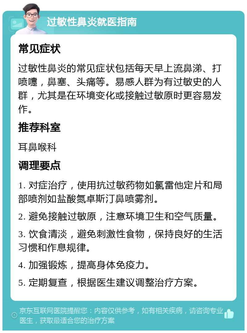 过敏性鼻炎就医指南 常见症状 过敏性鼻炎的常见症状包括每天早上流鼻涕、打喷嚏，鼻塞、头痛等。易感人群为有过敏史的人群，尤其是在环境变化或接触过敏原时更容易发作。 推荐科室 耳鼻喉科 调理要点 1. 对症治疗，使用抗过敏药物如氯雷他定片和局部喷剂如盐酸氮卓斯汀鼻喷雾剂。 2. 避免接触过敏原，注意环境卫生和空气质量。 3. 饮食清淡，避免刺激性食物，保持良好的生活习惯和作息规律。 4. 加强锻炼，提高身体免疫力。 5. 定期复查，根据医生建议调整治疗方案。