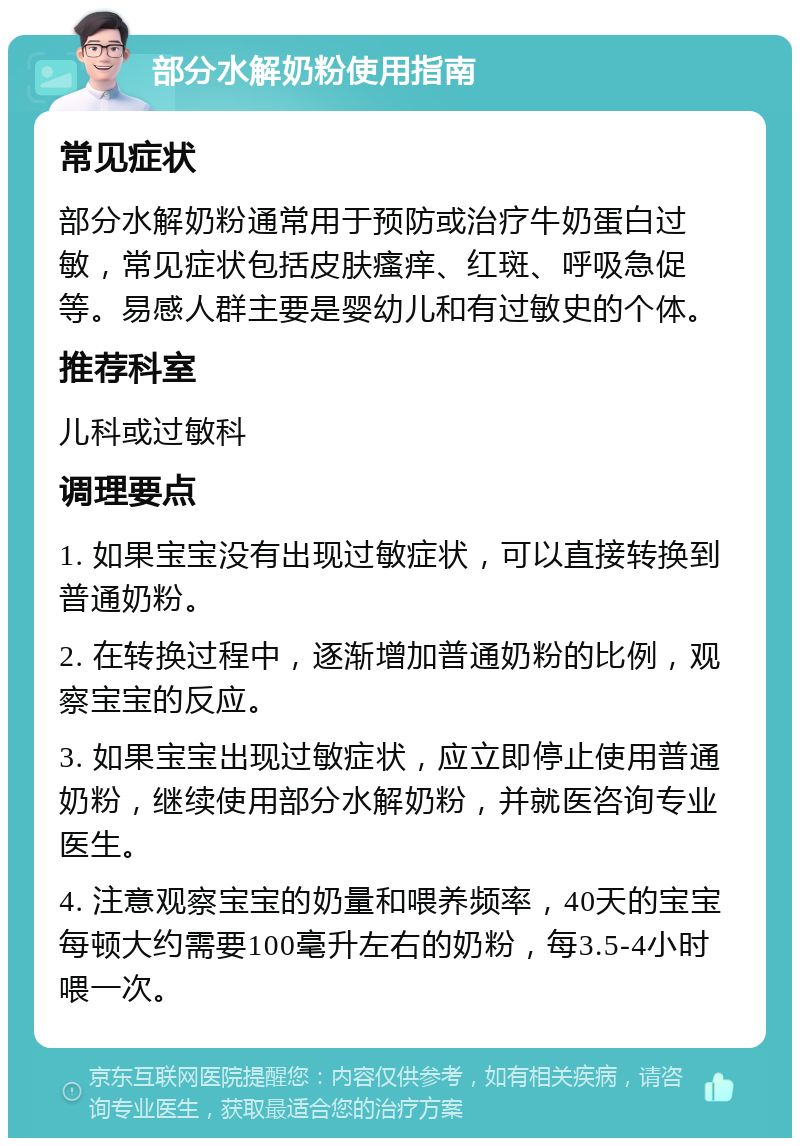 部分水解奶粉使用指南 常见症状 部分水解奶粉通常用于预防或治疗牛奶蛋白过敏，常见症状包括皮肤瘙痒、红斑、呼吸急促等。易感人群主要是婴幼儿和有过敏史的个体。 推荐科室 儿科或过敏科 调理要点 1. 如果宝宝没有出现过敏症状，可以直接转换到普通奶粉。 2. 在转换过程中，逐渐增加普通奶粉的比例，观察宝宝的反应。 3. 如果宝宝出现过敏症状，应立即停止使用普通奶粉，继续使用部分水解奶粉，并就医咨询专业医生。 4. 注意观察宝宝的奶量和喂养频率，40天的宝宝每顿大约需要100毫升左右的奶粉，每3.5-4小时喂一次。