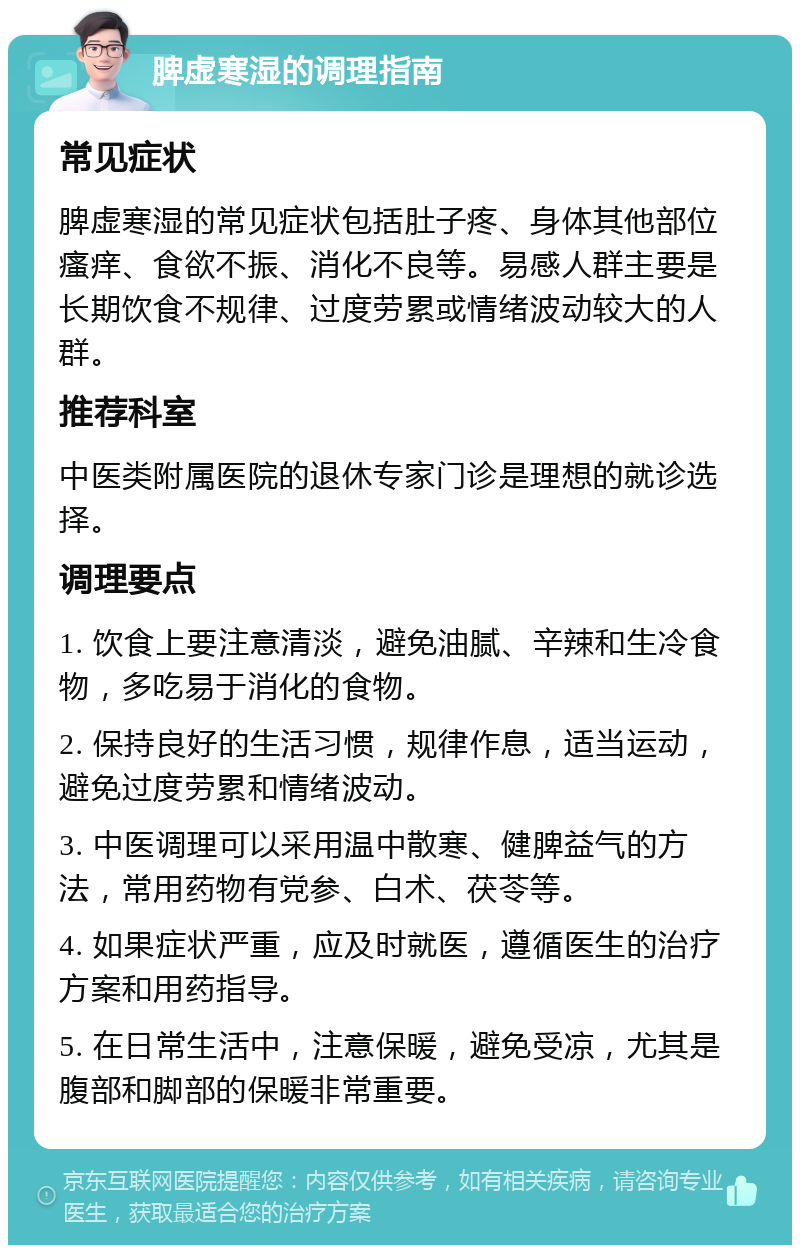 脾虚寒湿的调理指南 常见症状 脾虚寒湿的常见症状包括肚子疼、身体其他部位瘙痒、食欲不振、消化不良等。易感人群主要是长期饮食不规律、过度劳累或情绪波动较大的人群。 推荐科室 中医类附属医院的退休专家门诊是理想的就诊选择。 调理要点 1. 饮食上要注意清淡，避免油腻、辛辣和生冷食物，多吃易于消化的食物。 2. 保持良好的生活习惯，规律作息，适当运动，避免过度劳累和情绪波动。 3. 中医调理可以采用温中散寒、健脾益气的方法，常用药物有党参、白术、茯苓等。 4. 如果症状严重，应及时就医，遵循医生的治疗方案和用药指导。 5. 在日常生活中，注意保暖，避免受凉，尤其是腹部和脚部的保暖非常重要。