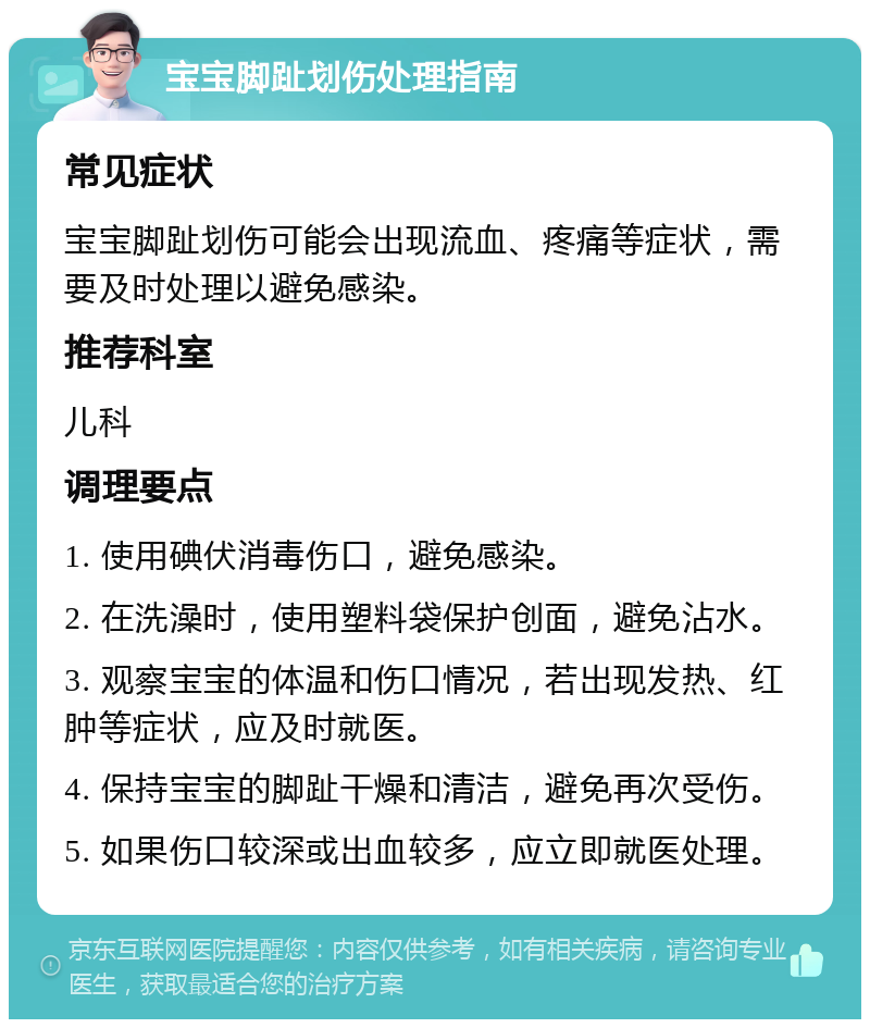 宝宝脚趾划伤处理指南 常见症状 宝宝脚趾划伤可能会出现流血、疼痛等症状，需要及时处理以避免感染。 推荐科室 儿科 调理要点 1. 使用碘伏消毒伤口，避免感染。 2. 在洗澡时，使用塑料袋保护创面，避免沾水。 3. 观察宝宝的体温和伤口情况，若出现发热、红肿等症状，应及时就医。 4. 保持宝宝的脚趾干燥和清洁，避免再次受伤。 5. 如果伤口较深或出血较多，应立即就医处理。