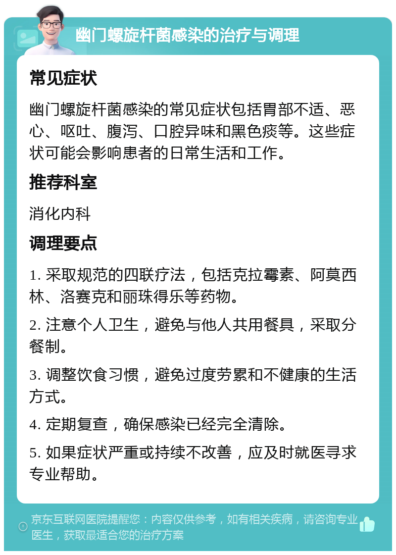 幽门螺旋杆菌感染的治疗与调理 常见症状 幽门螺旋杆菌感染的常见症状包括胃部不适、恶心、呕吐、腹泻、口腔异味和黑色痰等。这些症状可能会影响患者的日常生活和工作。 推荐科室 消化内科 调理要点 1. 采取规范的四联疗法，包括克拉霉素、阿莫西林、洛赛克和丽珠得乐等药物。 2. 注意个人卫生，避免与他人共用餐具，采取分餐制。 3. 调整饮食习惯，避免过度劳累和不健康的生活方式。 4. 定期复查，确保感染已经完全清除。 5. 如果症状严重或持续不改善，应及时就医寻求专业帮助。