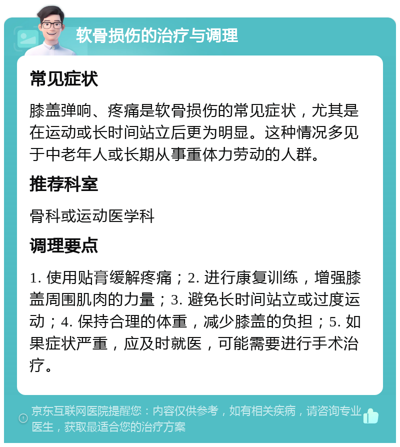 软骨损伤的治疗与调理 常见症状 膝盖弹响、疼痛是软骨损伤的常见症状，尤其是在运动或长时间站立后更为明显。这种情况多见于中老年人或长期从事重体力劳动的人群。 推荐科室 骨科或运动医学科 调理要点 1. 使用贴膏缓解疼痛；2. 进行康复训练，增强膝盖周围肌肉的力量；3. 避免长时间站立或过度运动；4. 保持合理的体重，减少膝盖的负担；5. 如果症状严重，应及时就医，可能需要进行手术治疗。