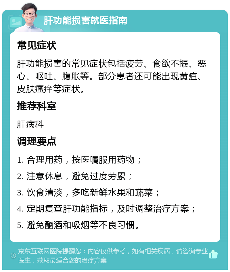 肝功能损害就医指南 常见症状 肝功能损害的常见症状包括疲劳、食欲不振、恶心、呕吐、腹胀等。部分患者还可能出现黄疸、皮肤瘙痒等症状。 推荐科室 肝病科 调理要点 1. 合理用药，按医嘱服用药物； 2. 注意休息，避免过度劳累； 3. 饮食清淡，多吃新鲜水果和蔬菜； 4. 定期复查肝功能指标，及时调整治疗方案； 5. 避免酗酒和吸烟等不良习惯。