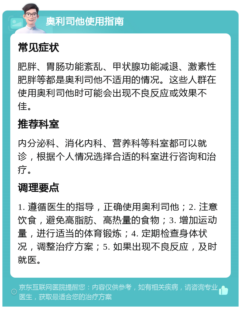 奥利司他使用指南 常见症状 肥胖、胃肠功能紊乱、甲状腺功能减退、激素性肥胖等都是奥利司他不适用的情况。这些人群在使用奥利司他时可能会出现不良反应或效果不佳。 推荐科室 内分泌科、消化内科、营养科等科室都可以就诊，根据个人情况选择合适的科室进行咨询和治疗。 调理要点 1. 遵循医生的指导，正确使用奥利司他；2. 注意饮食，避免高脂肪、高热量的食物；3. 增加运动量，进行适当的体育锻炼；4. 定期检查身体状况，调整治疗方案；5. 如果出现不良反应，及时就医。