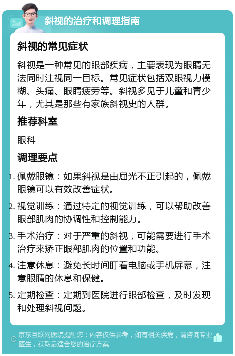 斜视的治疗和调理指南 斜视的常见症状 斜视是一种常见的眼部疾病，主要表现为眼睛无法同时注视同一目标。常见症状包括双眼视力模糊、头痛、眼睛疲劳等。斜视多见于儿童和青少年，尤其是那些有家族斜视史的人群。 推荐科室 眼科 调理要点 佩戴眼镜：如果斜视是由屈光不正引起的，佩戴眼镜可以有效改善症状。 视觉训练：通过特定的视觉训练，可以帮助改善眼部肌肉的协调性和控制能力。 手术治疗：对于严重的斜视，可能需要进行手术治疗来矫正眼部肌肉的位置和功能。 注意休息：避免长时间盯着电脑或手机屏幕，注意眼睛的休息和保健。 定期检查：定期到医院进行眼部检查，及时发现和处理斜视问题。