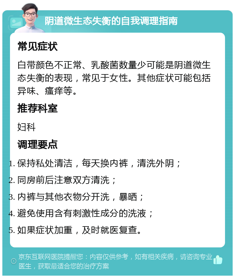 阴道微生态失衡的自我调理指南 常见症状 白带颜色不正常、乳酸菌数量少可能是阴道微生态失衡的表现，常见于女性。其他症状可能包括异味、瘙痒等。 推荐科室 妇科 调理要点 保持私处清洁，每天换内裤，清洗外阴； 同房前后注意双方清洗； 内裤与其他衣物分开洗，暴晒； 避免使用含有刺激性成分的洗液； 如果症状加重，及时就医复查。