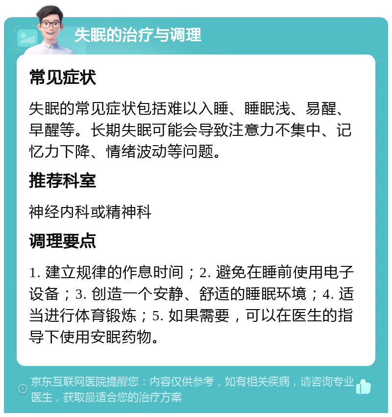 失眠的治疗与调理 常见症状 失眠的常见症状包括难以入睡、睡眠浅、易醒、早醒等。长期失眠可能会导致注意力不集中、记忆力下降、情绪波动等问题。 推荐科室 神经内科或精神科 调理要点 1. 建立规律的作息时间；2. 避免在睡前使用电子设备；3. 创造一个安静、舒适的睡眠环境；4. 适当进行体育锻炼；5. 如果需要，可以在医生的指导下使用安眠药物。