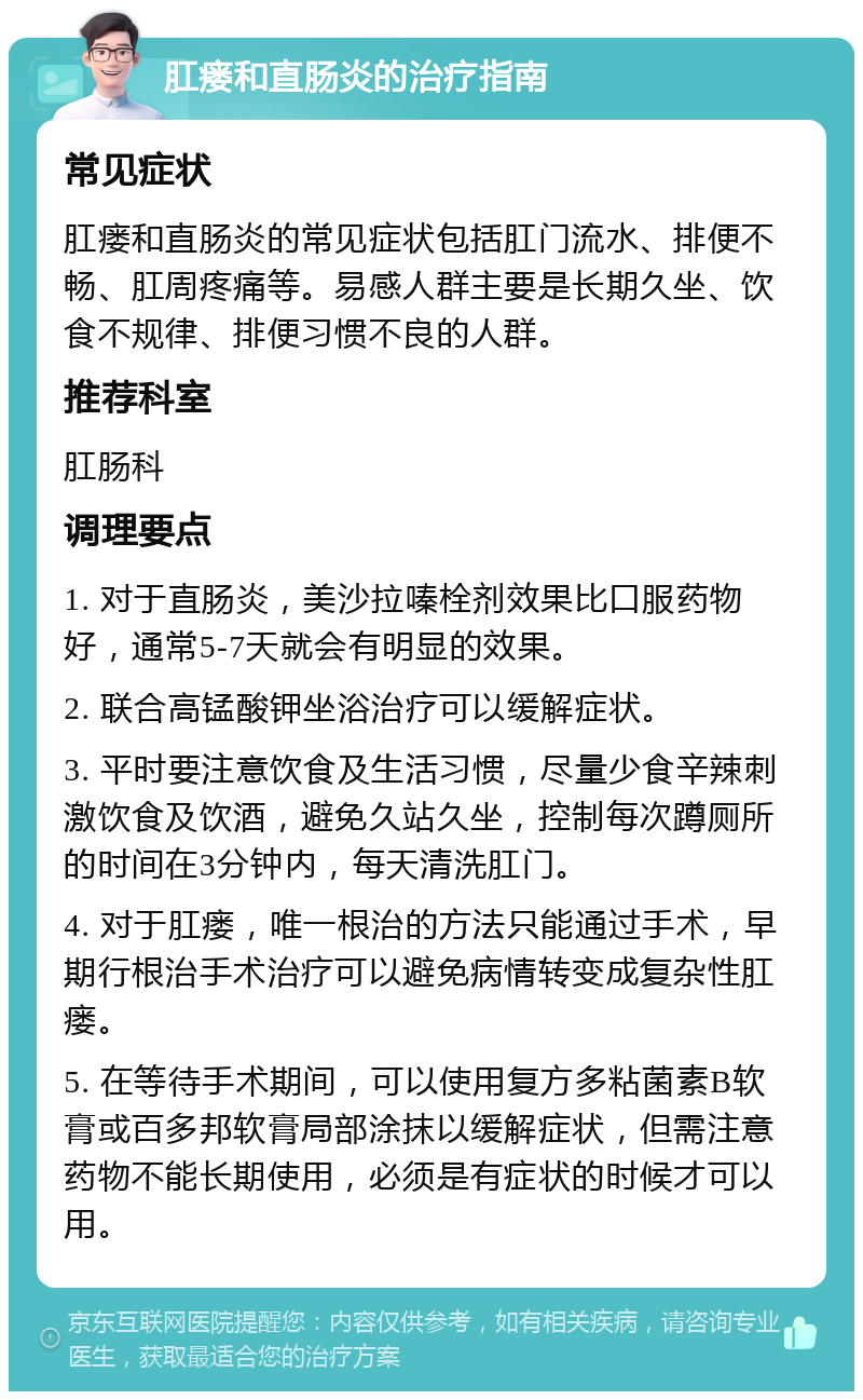 肛瘘和直肠炎的治疗指南 常见症状 肛瘘和直肠炎的常见症状包括肛门流水、排便不畅、肛周疼痛等。易感人群主要是长期久坐、饮食不规律、排便习惯不良的人群。 推荐科室 肛肠科 调理要点 1. 对于直肠炎，美沙拉嗪栓剂效果比口服药物好，通常5-7天就会有明显的效果。 2. 联合高锰酸钾坐浴治疗可以缓解症状。 3. 平时要注意饮食及生活习惯，尽量少食辛辣刺激饮食及饮酒，避免久站久坐，控制每次蹲厕所的时间在3分钟内，每天清洗肛门。 4. 对于肛瘘，唯一根治的方法只能通过手术，早期行根治手术治疗可以避免病情转变成复杂性肛瘘。 5. 在等待手术期间，可以使用复方多粘菌素B软膏或百多邦软膏局部涂抹以缓解症状，但需注意药物不能长期使用，必须是有症状的时候才可以用。