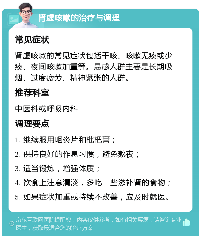 肾虚咳嗽的治疗与调理 常见症状 肾虚咳嗽的常见症状包括干咳、咳嗽无痰或少痰、夜间咳嗽加重等。易感人群主要是长期吸烟、过度疲劳、精神紧张的人群。 推荐科室 中医科或呼吸内科 调理要点 1. 继续服用咽炎片和枇杷膏； 2. 保持良好的作息习惯，避免熬夜； 3. 适当锻炼，增强体质； 4. 饮食上注意清淡，多吃一些滋补肾的食物； 5. 如果症状加重或持续不改善，应及时就医。