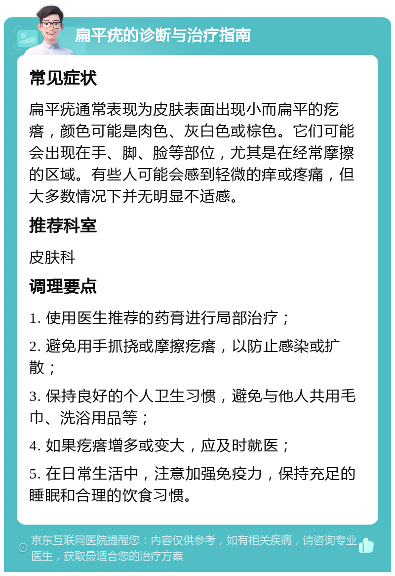 扁平疣的诊断与治疗指南 常见症状 扁平疣通常表现为皮肤表面出现小而扁平的疙瘩，颜色可能是肉色、灰白色或棕色。它们可能会出现在手、脚、脸等部位，尤其是在经常摩擦的区域。有些人可能会感到轻微的痒或疼痛，但大多数情况下并无明显不适感。 推荐科室 皮肤科 调理要点 1. 使用医生推荐的药膏进行局部治疗； 2. 避免用手抓挠或摩擦疙瘩，以防止感染或扩散； 3. 保持良好的个人卫生习惯，避免与他人共用毛巾、洗浴用品等； 4. 如果疙瘩增多或变大，应及时就医； 5. 在日常生活中，注意加强免疫力，保持充足的睡眠和合理的饮食习惯。