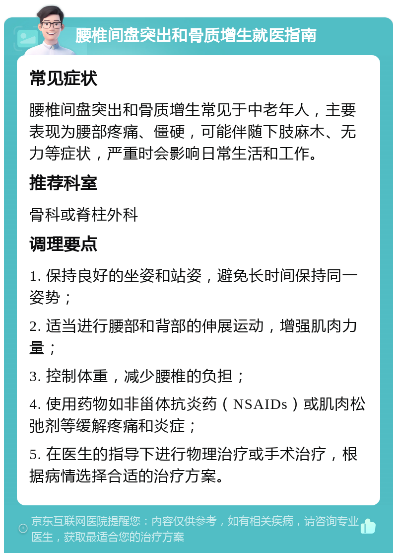 腰椎间盘突出和骨质增生就医指南 常见症状 腰椎间盘突出和骨质增生常见于中老年人，主要表现为腰部疼痛、僵硬，可能伴随下肢麻木、无力等症状，严重时会影响日常生活和工作。 推荐科室 骨科或脊柱外科 调理要点 1. 保持良好的坐姿和站姿，避免长时间保持同一姿势； 2. 适当进行腰部和背部的伸展运动，增强肌肉力量； 3. 控制体重，减少腰椎的负担； 4. 使用药物如非甾体抗炎药（NSAIDs）或肌肉松弛剂等缓解疼痛和炎症； 5. 在医生的指导下进行物理治疗或手术治疗，根据病情选择合适的治疗方案。