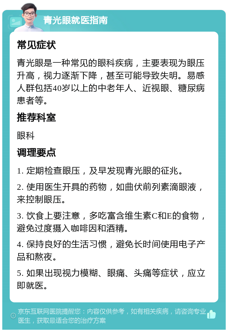 青光眼就医指南 常见症状 青光眼是一种常见的眼科疾病，主要表现为眼压升高，视力逐渐下降，甚至可能导致失明。易感人群包括40岁以上的中老年人、近视眼、糖尿病患者等。 推荐科室 眼科 调理要点 1. 定期检查眼压，及早发现青光眼的征兆。 2. 使用医生开具的药物，如曲伏前列素滴眼液，来控制眼压。 3. 饮食上要注意，多吃富含维生素C和E的食物，避免过度摄入咖啡因和酒精。 4. 保持良好的生活习惯，避免长时间使用电子产品和熬夜。 5. 如果出现视力模糊、眼痛、头痛等症状，应立即就医。