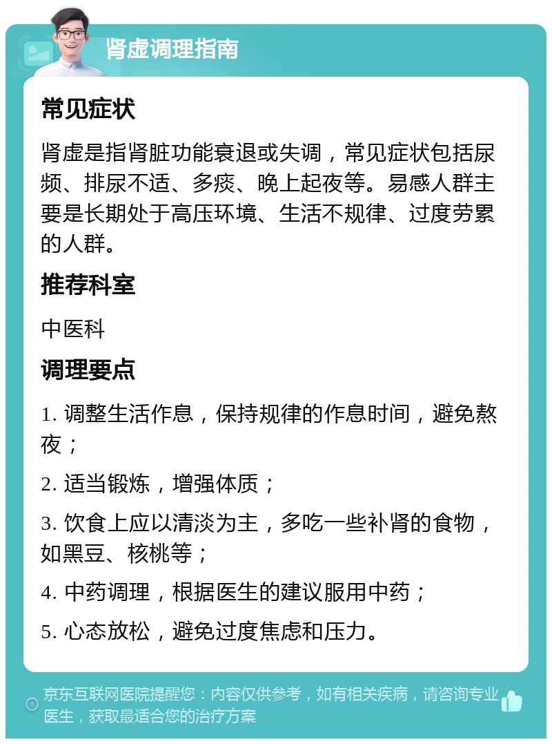 肾虚调理指南 常见症状 肾虚是指肾脏功能衰退或失调，常见症状包括尿频、排尿不适、多痰、晚上起夜等。易感人群主要是长期处于高压环境、生活不规律、过度劳累的人群。 推荐科室 中医科 调理要点 1. 调整生活作息，保持规律的作息时间，避免熬夜； 2. 适当锻炼，增强体质； 3. 饮食上应以清淡为主，多吃一些补肾的食物，如黑豆、核桃等； 4. 中药调理，根据医生的建议服用中药； 5. 心态放松，避免过度焦虑和压力。