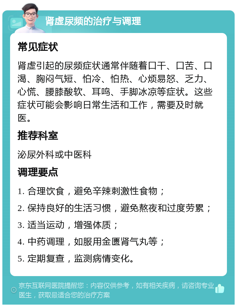 肾虚尿频的治疗与调理 常见症状 肾虚引起的尿频症状通常伴随着口干、口苦、口渴、胸闷气短、怕冷、怕热、心烦易怒、乏力、心慌、腰膝酸软、耳鸣、手脚冰凉等症状。这些症状可能会影响日常生活和工作，需要及时就医。 推荐科室 泌尿外科或中医科 调理要点 1. 合理饮食，避免辛辣刺激性食物； 2. 保持良好的生活习惯，避免熬夜和过度劳累； 3. 适当运动，增强体质； 4. 中药调理，如服用金匮肾气丸等； 5. 定期复查，监测病情变化。