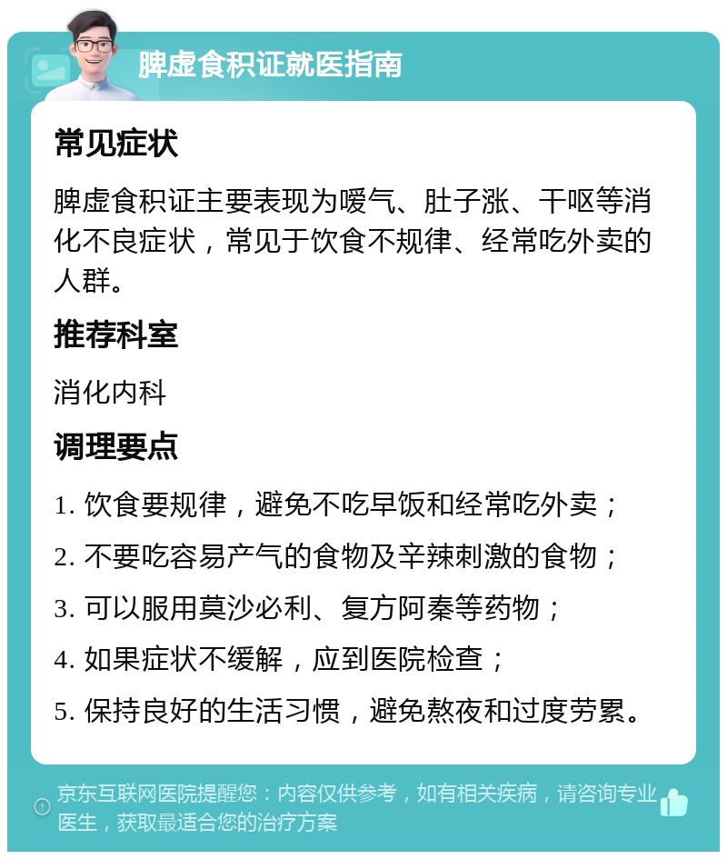 脾虚食积证就医指南 常见症状 脾虚食积证主要表现为嗳气、肚子涨、干呕等消化不良症状，常见于饮食不规律、经常吃外卖的人群。 推荐科室 消化内科 调理要点 1. 饮食要规律，避免不吃早饭和经常吃外卖； 2. 不要吃容易产气的食物及辛辣刺激的食物； 3. 可以服用莫沙必利、复方阿秦等药物； 4. 如果症状不缓解，应到医院检查； 5. 保持良好的生活习惯，避免熬夜和过度劳累。