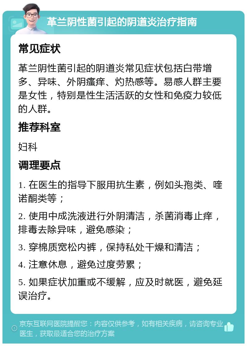 革兰阴性菌引起的阴道炎治疗指南 常见症状 革兰阴性菌引起的阴道炎常见症状包括白带增多、异味、外阴瘙痒、灼热感等。易感人群主要是女性，特别是性生活活跃的女性和免疫力较低的人群。 推荐科室 妇科 调理要点 1. 在医生的指导下服用抗生素，例如头孢类、喹诺酮类等； 2. 使用中成洗液进行外阴清洁，杀菌消毒止痒，排毒去除异味，避免感染； 3. 穿棉质宽松内裤，保持私处干燥和清洁； 4. 注意休息，避免过度劳累； 5. 如果症状加重或不缓解，应及时就医，避免延误治疗。