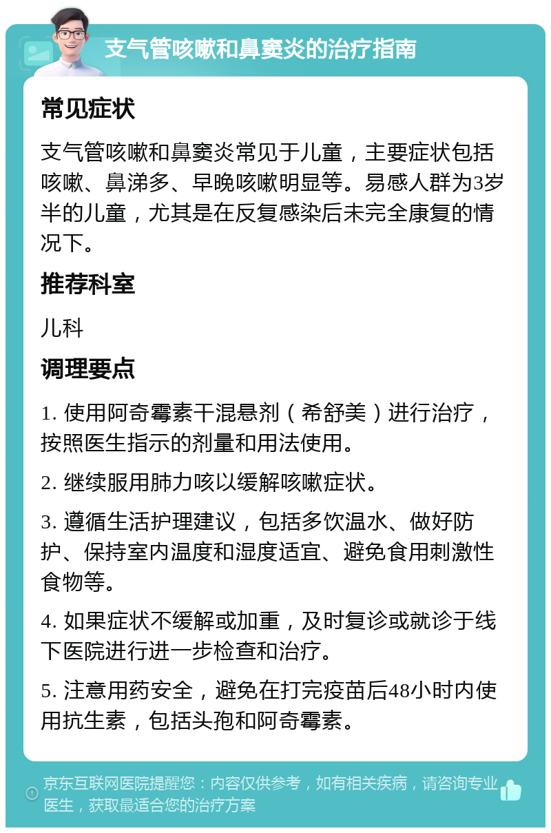 支气管咳嗽和鼻窦炎的治疗指南 常见症状 支气管咳嗽和鼻窦炎常见于儿童，主要症状包括咳嗽、鼻涕多、早晚咳嗽明显等。易感人群为3岁半的儿童，尤其是在反复感染后未完全康复的情况下。 推荐科室 儿科 调理要点 1. 使用阿奇霉素干混悬剂（希舒美）进行治疗，按照医生指示的剂量和用法使用。 2. 继续服用肺力咳以缓解咳嗽症状。 3. 遵循生活护理建议，包括多饮温水、做好防护、保持室内温度和湿度适宜、避免食用刺激性食物等。 4. 如果症状不缓解或加重，及时复诊或就诊于线下医院进行进一步检查和治疗。 5. 注意用药安全，避免在打完疫苗后48小时内使用抗生素，包括头孢和阿奇霉素。