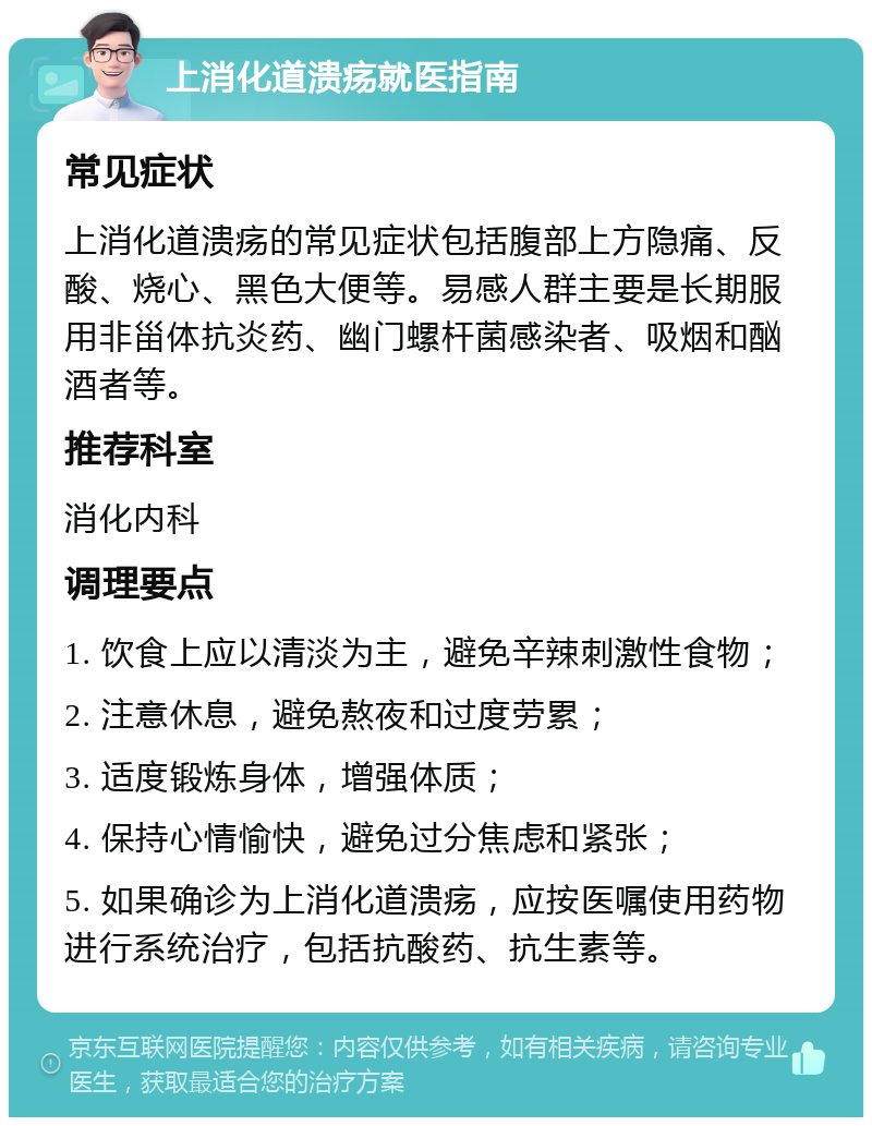 上消化道溃疡就医指南 常见症状 上消化道溃疡的常见症状包括腹部上方隐痛、反酸、烧心、黑色大便等。易感人群主要是长期服用非甾体抗炎药、幽门螺杆菌感染者、吸烟和酗酒者等。 推荐科室 消化内科 调理要点 1. 饮食上应以清淡为主，避免辛辣刺激性食物； 2. 注意休息，避免熬夜和过度劳累； 3. 适度锻炼身体，增强体质； 4. 保持心情愉快，避免过分焦虑和紧张； 5. 如果确诊为上消化道溃疡，应按医嘱使用药物进行系统治疗，包括抗酸药、抗生素等。