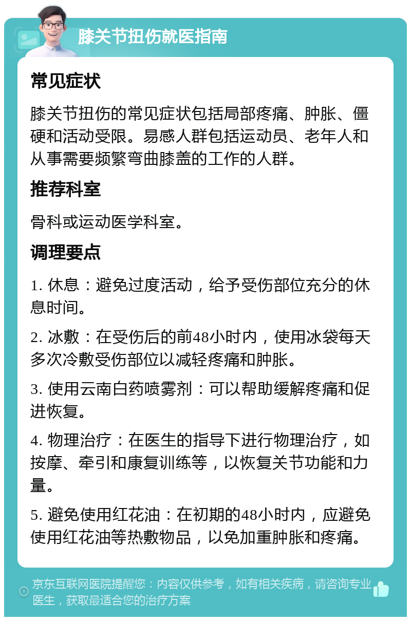 膝关节扭伤就医指南 常见症状 膝关节扭伤的常见症状包括局部疼痛、肿胀、僵硬和活动受限。易感人群包括运动员、老年人和从事需要频繁弯曲膝盖的工作的人群。 推荐科室 骨科或运动医学科室。 调理要点 1. 休息：避免过度活动，给予受伤部位充分的休息时间。 2. 冰敷：在受伤后的前48小时内，使用冰袋每天多次冷敷受伤部位以减轻疼痛和肿胀。 3. 使用云南白药喷雾剂：可以帮助缓解疼痛和促进恢复。 4. 物理治疗：在医生的指导下进行物理治疗，如按摩、牵引和康复训练等，以恢复关节功能和力量。 5. 避免使用红花油：在初期的48小时内，应避免使用红花油等热敷物品，以免加重肿胀和疼痛。