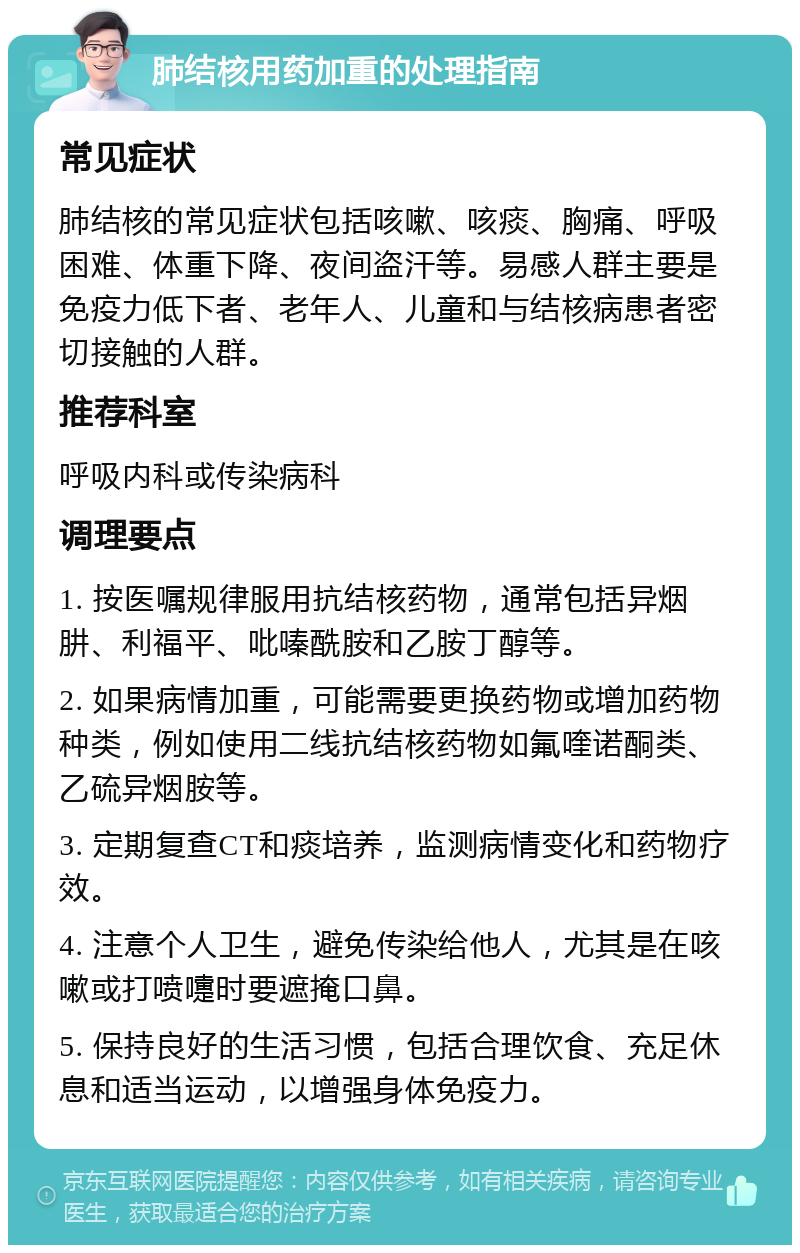 肺结核用药加重的处理指南 常见症状 肺结核的常见症状包括咳嗽、咳痰、胸痛、呼吸困难、体重下降、夜间盗汗等。易感人群主要是免疫力低下者、老年人、儿童和与结核病患者密切接触的人群。 推荐科室 呼吸内科或传染病科 调理要点 1. 按医嘱规律服用抗结核药物，通常包括异烟肼、利福平、吡嗪酰胺和乙胺丁醇等。 2. 如果病情加重，可能需要更换药物或增加药物种类，例如使用二线抗结核药物如氟喹诺酮类、乙硫异烟胺等。 3. 定期复查CT和痰培养，监测病情变化和药物疗效。 4. 注意个人卫生，避免传染给他人，尤其是在咳嗽或打喷嚏时要遮掩口鼻。 5. 保持良好的生活习惯，包括合理饮食、充足休息和适当运动，以增强身体免疫力。