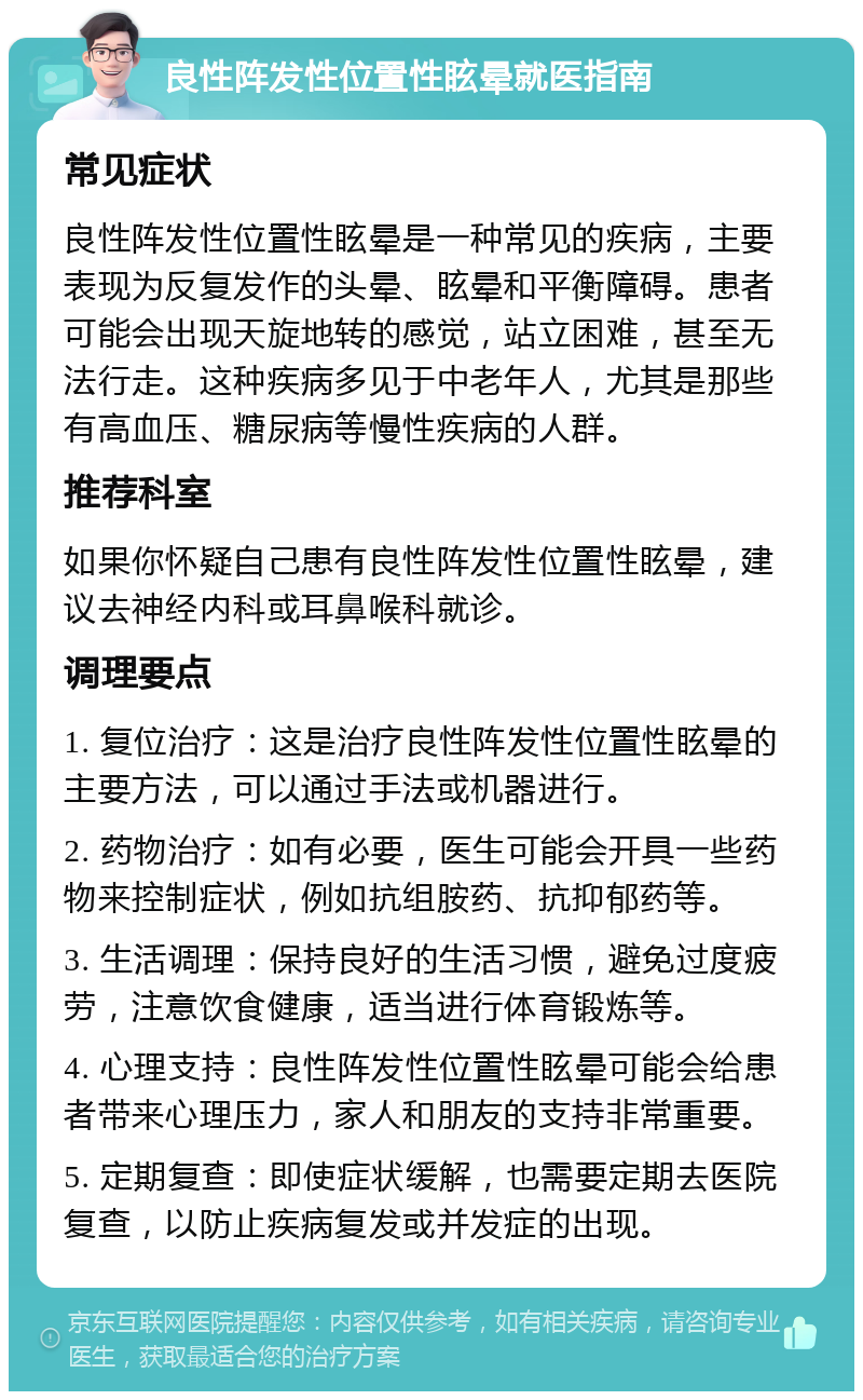 良性阵发性位置性眩晕就医指南 常见症状 良性阵发性位置性眩晕是一种常见的疾病，主要表现为反复发作的头晕、眩晕和平衡障碍。患者可能会出现天旋地转的感觉，站立困难，甚至无法行走。这种疾病多见于中老年人，尤其是那些有高血压、糖尿病等慢性疾病的人群。 推荐科室 如果你怀疑自己患有良性阵发性位置性眩晕，建议去神经内科或耳鼻喉科就诊。 调理要点 1. 复位治疗：这是治疗良性阵发性位置性眩晕的主要方法，可以通过手法或机器进行。 2. 药物治疗：如有必要，医生可能会开具一些药物来控制症状，例如抗组胺药、抗抑郁药等。 3. 生活调理：保持良好的生活习惯，避免过度疲劳，注意饮食健康，适当进行体育锻炼等。 4. 心理支持：良性阵发性位置性眩晕可能会给患者带来心理压力，家人和朋友的支持非常重要。 5. 定期复查：即使症状缓解，也需要定期去医院复查，以防止疾病复发或并发症的出现。