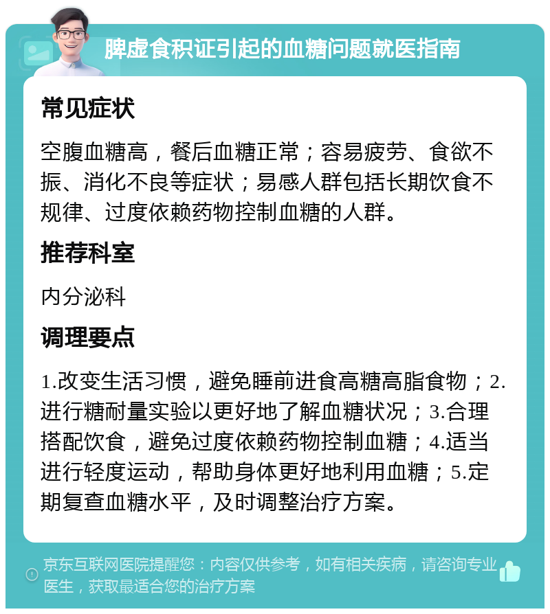 脾虚食积证引起的血糖问题就医指南 常见症状 空腹血糖高，餐后血糖正常；容易疲劳、食欲不振、消化不良等症状；易感人群包括长期饮食不规律、过度依赖药物控制血糖的人群。 推荐科室 内分泌科 调理要点 1.改变生活习惯，避免睡前进食高糖高脂食物；2.进行糖耐量实验以更好地了解血糖状况；3.合理搭配饮食，避免过度依赖药物控制血糖；4.适当进行轻度运动，帮助身体更好地利用血糖；5.定期复查血糖水平，及时调整治疗方案。