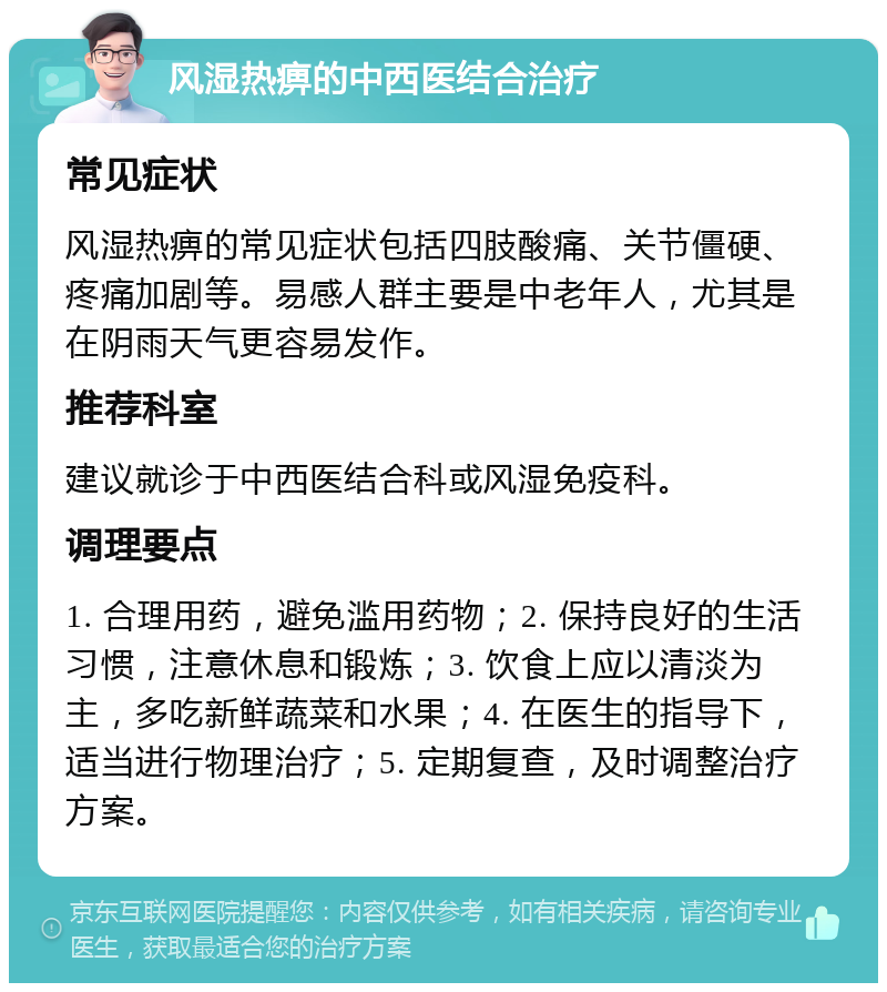 风湿热痹的中西医结合治疗 常见症状 风湿热痹的常见症状包括四肢酸痛、关节僵硬、疼痛加剧等。易感人群主要是中老年人，尤其是在阴雨天气更容易发作。 推荐科室 建议就诊于中西医结合科或风湿免疫科。 调理要点 1. 合理用药，避免滥用药物；2. 保持良好的生活习惯，注意休息和锻炼；3. 饮食上应以清淡为主，多吃新鲜蔬菜和水果；4. 在医生的指导下，适当进行物理治疗；5. 定期复查，及时调整治疗方案。