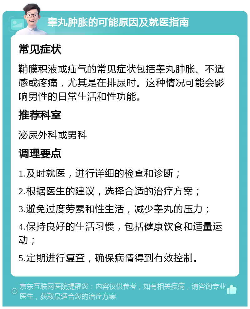 睾丸肿胀的可能原因及就医指南 常见症状 鞘膜积液或疝气的常见症状包括睾丸肿胀、不适感或疼痛，尤其是在排尿时。这种情况可能会影响男性的日常生活和性功能。 推荐科室 泌尿外科或男科 调理要点 1.及时就医，进行详细的检查和诊断； 2.根据医生的建议，选择合适的治疗方案； 3.避免过度劳累和性生活，减少睾丸的压力； 4.保持良好的生活习惯，包括健康饮食和适量运动； 5.定期进行复查，确保病情得到有效控制。