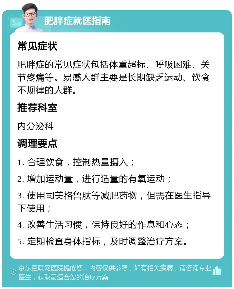 肥胖症就医指南 常见症状 肥胖症的常见症状包括体重超标、呼吸困难、关节疼痛等。易感人群主要是长期缺乏运动、饮食不规律的人群。 推荐科室 内分泌科 调理要点 1. 合理饮食，控制热量摄入； 2. 增加运动量，进行适量的有氧运动； 3. 使用司美格鲁肽等减肥药物，但需在医生指导下使用； 4. 改善生活习惯，保持良好的作息和心态； 5. 定期检查身体指标，及时调整治疗方案。