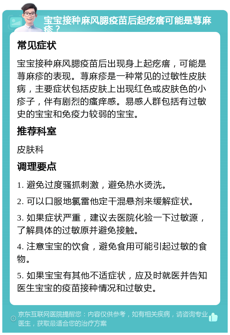 宝宝接种麻风腮疫苗后起疙瘩可能是荨麻疹？ 常见症状 宝宝接种麻风腮疫苗后出现身上起疙瘩，可能是荨麻疹的表现。荨麻疹是一种常见的过敏性皮肤病，主要症状包括皮肤上出现红色或皮肤色的小疹子，伴有剧烈的瘙痒感。易感人群包括有过敏史的宝宝和免疫力较弱的宝宝。 推荐科室 皮肤科 调理要点 1. 避免过度骚抓刺激，避免热水烫洗。 2. 可以口服地氯雷他定干混悬剂来缓解症状。 3. 如果症状严重，建议去医院化验一下过敏源，了解具体的过敏原并避免接触。 4. 注意宝宝的饮食，避免食用可能引起过敏的食物。 5. 如果宝宝有其他不适症状，应及时就医并告知医生宝宝的疫苗接种情况和过敏史。