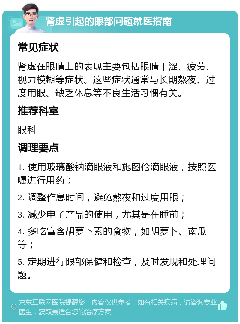 肾虚引起的眼部问题就医指南 常见症状 肾虚在眼睛上的表现主要包括眼睛干涩、疲劳、视力模糊等症状。这些症状通常与长期熬夜、过度用眼、缺乏休息等不良生活习惯有关。 推荐科室 眼科 调理要点 1. 使用玻璃酸钠滴眼液和施图伦滴眼液，按照医嘱进行用药； 2. 调整作息时间，避免熬夜和过度用眼； 3. 减少电子产品的使用，尤其是在睡前； 4. 多吃富含胡萝卜素的食物，如胡萝卜、南瓜等； 5. 定期进行眼部保健和检查，及时发现和处理问题。