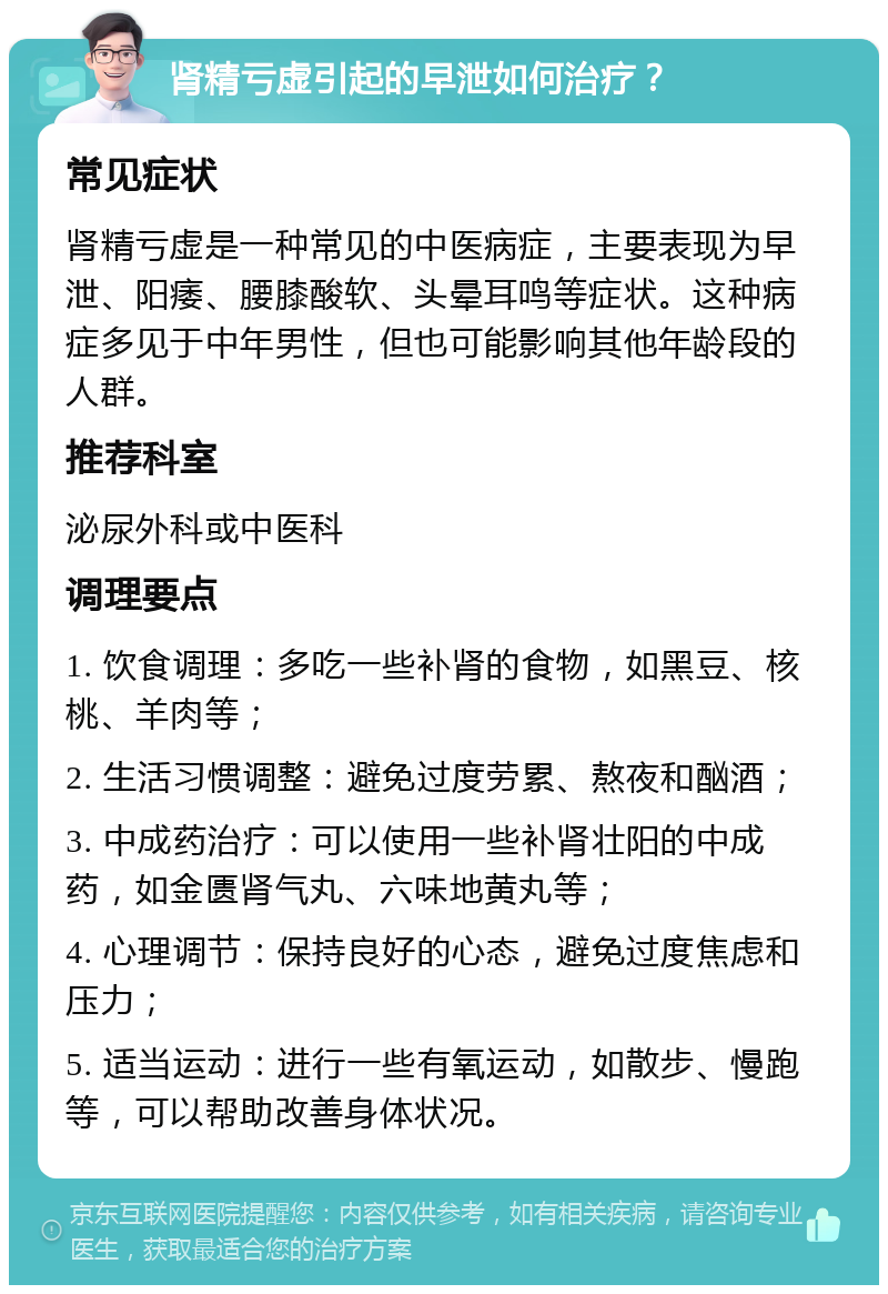 肾精亏虚引起的早泄如何治疗？ 常见症状 肾精亏虚是一种常见的中医病症，主要表现为早泄、阳痿、腰膝酸软、头晕耳鸣等症状。这种病症多见于中年男性，但也可能影响其他年龄段的人群。 推荐科室 泌尿外科或中医科 调理要点 1. 饮食调理：多吃一些补肾的食物，如黑豆、核桃、羊肉等； 2. 生活习惯调整：避免过度劳累、熬夜和酗酒； 3. 中成药治疗：可以使用一些补肾壮阳的中成药，如金匮肾气丸、六味地黄丸等； 4. 心理调节：保持良好的心态，避免过度焦虑和压力； 5. 适当运动：进行一些有氧运动，如散步、慢跑等，可以帮助改善身体状况。