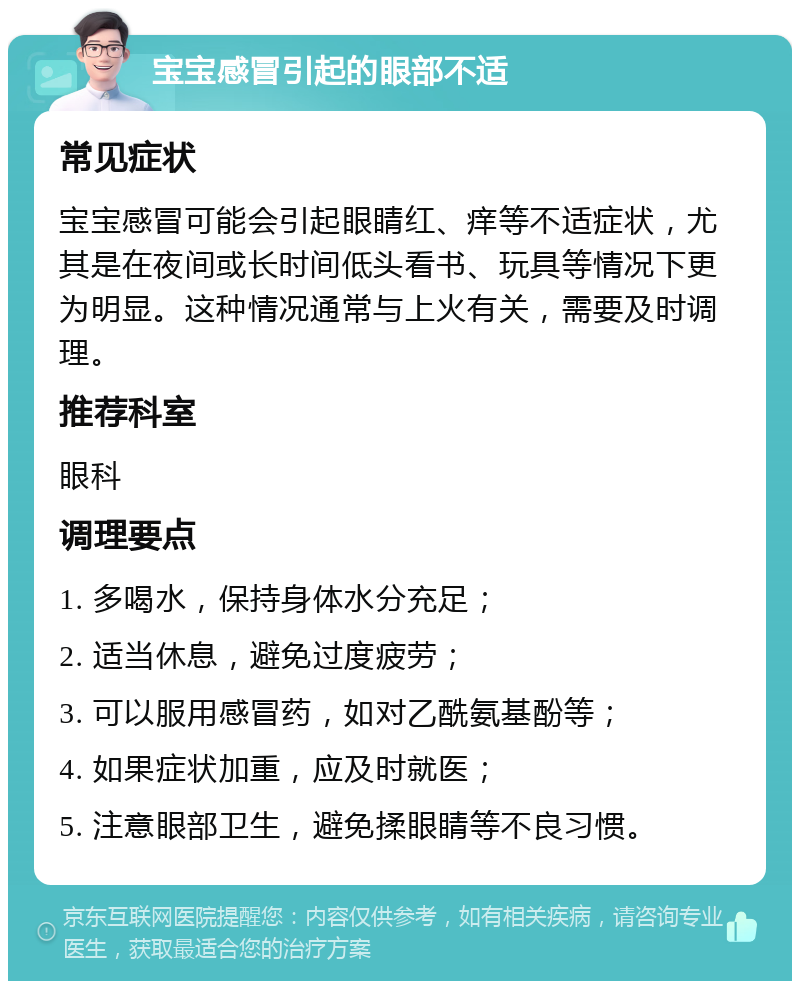 宝宝感冒引起的眼部不适 常见症状 宝宝感冒可能会引起眼睛红、痒等不适症状，尤其是在夜间或长时间低头看书、玩具等情况下更为明显。这种情况通常与上火有关，需要及时调理。 推荐科室 眼科 调理要点 1. 多喝水，保持身体水分充足； 2. 适当休息，避免过度疲劳； 3. 可以服用感冒药，如对乙酰氨基酚等； 4. 如果症状加重，应及时就医； 5. 注意眼部卫生，避免揉眼睛等不良习惯。