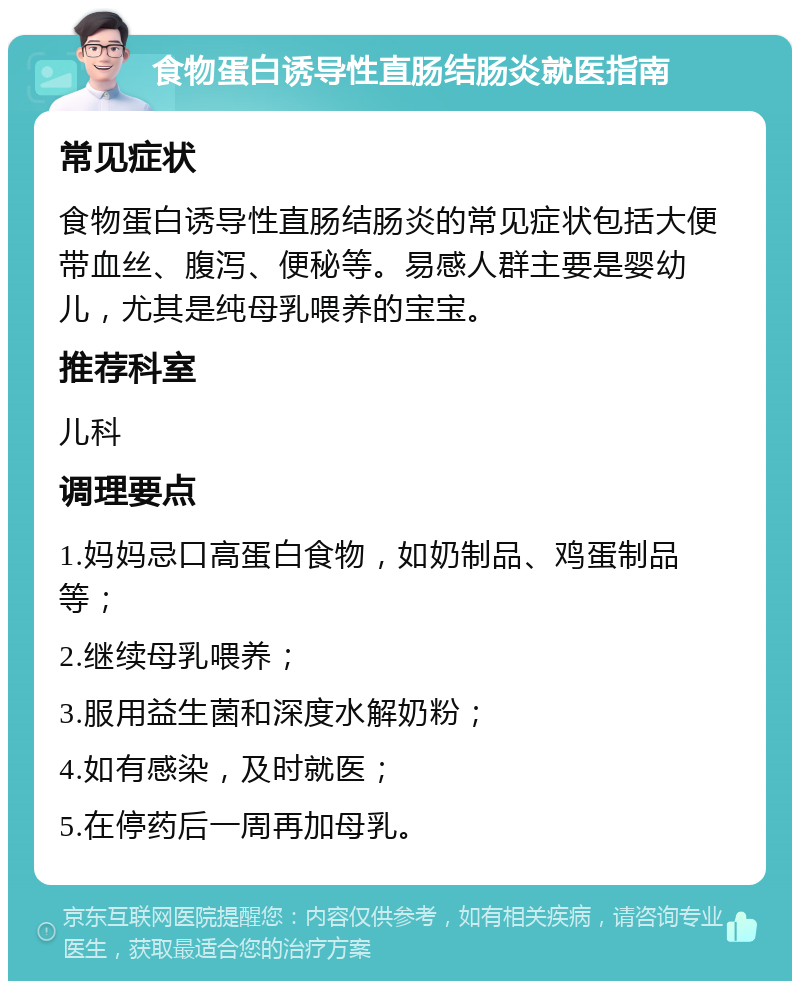 食物蛋白诱导性直肠结肠炎就医指南 常见症状 食物蛋白诱导性直肠结肠炎的常见症状包括大便带血丝、腹泻、便秘等。易感人群主要是婴幼儿，尤其是纯母乳喂养的宝宝。 推荐科室 儿科 调理要点 1.妈妈忌口高蛋白食物，如奶制品、鸡蛋制品等； 2.继续母乳喂养； 3.服用益生菌和深度水解奶粉； 4.如有感染，及时就医； 5.在停药后一周再加母乳。