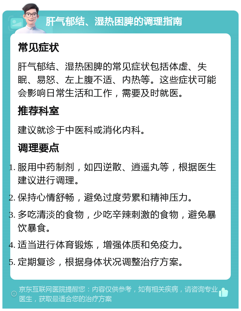 肝气郁结、湿热困脾的调理指南 常见症状 肝气郁结、湿热困脾的常见症状包括体虚、失眠、易怒、左上腹不适、内热等。这些症状可能会影响日常生活和工作，需要及时就医。 推荐科室 建议就诊于中医科或消化内科。 调理要点 服用中药制剂，如四逆散、逍遥丸等，根据医生建议进行调理。 保持心情舒畅，避免过度劳累和精神压力。 多吃清淡的食物，少吃辛辣刺激的食物，避免暴饮暴食。 适当进行体育锻炼，增强体质和免疫力。 定期复诊，根据身体状况调整治疗方案。