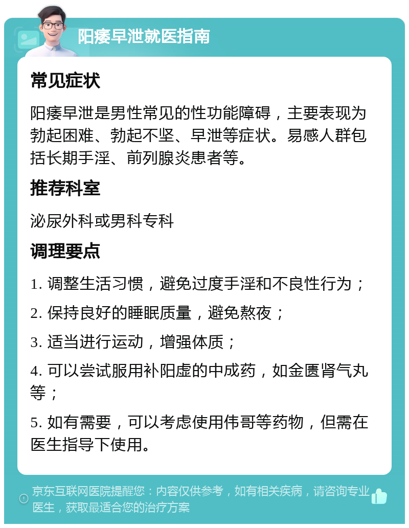 阳痿早泄就医指南 常见症状 阳痿早泄是男性常见的性功能障碍，主要表现为勃起困难、勃起不坚、早泄等症状。易感人群包括长期手淫、前列腺炎患者等。 推荐科室 泌尿外科或男科专科 调理要点 1. 调整生活习惯，避免过度手淫和不良性行为； 2. 保持良好的睡眠质量，避免熬夜； 3. 适当进行运动，增强体质； 4. 可以尝试服用补阳虚的中成药，如金匮肾气丸等； 5. 如有需要，可以考虑使用伟哥等药物，但需在医生指导下使用。