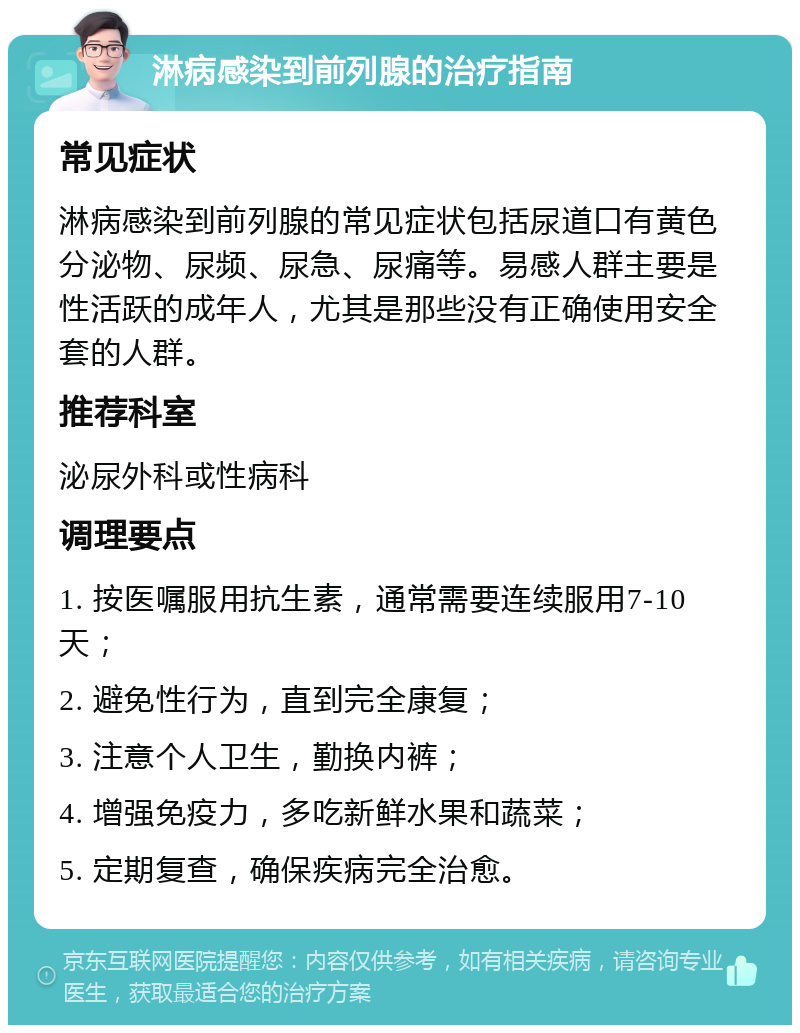 淋病感染到前列腺的治疗指南 常见症状 淋病感染到前列腺的常见症状包括尿道口有黄色分泌物、尿频、尿急、尿痛等。易感人群主要是性活跃的成年人，尤其是那些没有正确使用安全套的人群。 推荐科室 泌尿外科或性病科 调理要点 1. 按医嘱服用抗生素，通常需要连续服用7-10天； 2. 避免性行为，直到完全康复； 3. 注意个人卫生，勤换内裤； 4. 增强免疫力，多吃新鲜水果和蔬菜； 5. 定期复查，确保疾病完全治愈。