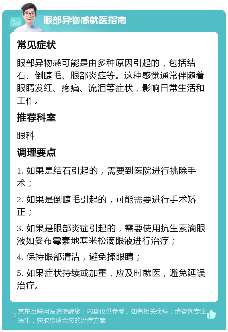 眼部异物感就医指南 常见症状 眼部异物感可能是由多种原因引起的，包括结石、倒睫毛、眼部炎症等。这种感觉通常伴随着眼睛发红、疼痛、流泪等症状，影响日常生活和工作。 推荐科室 眼科 调理要点 1. 如果是结石引起的，需要到医院进行挑除手术； 2. 如果是倒睫毛引起的，可能需要进行手术矫正； 3. 如果是眼部炎症引起的，需要使用抗生素滴眼液如妥布霉素地塞米松滴眼液进行治疗； 4. 保持眼部清洁，避免揉眼睛； 5. 如果症状持续或加重，应及时就医，避免延误治疗。