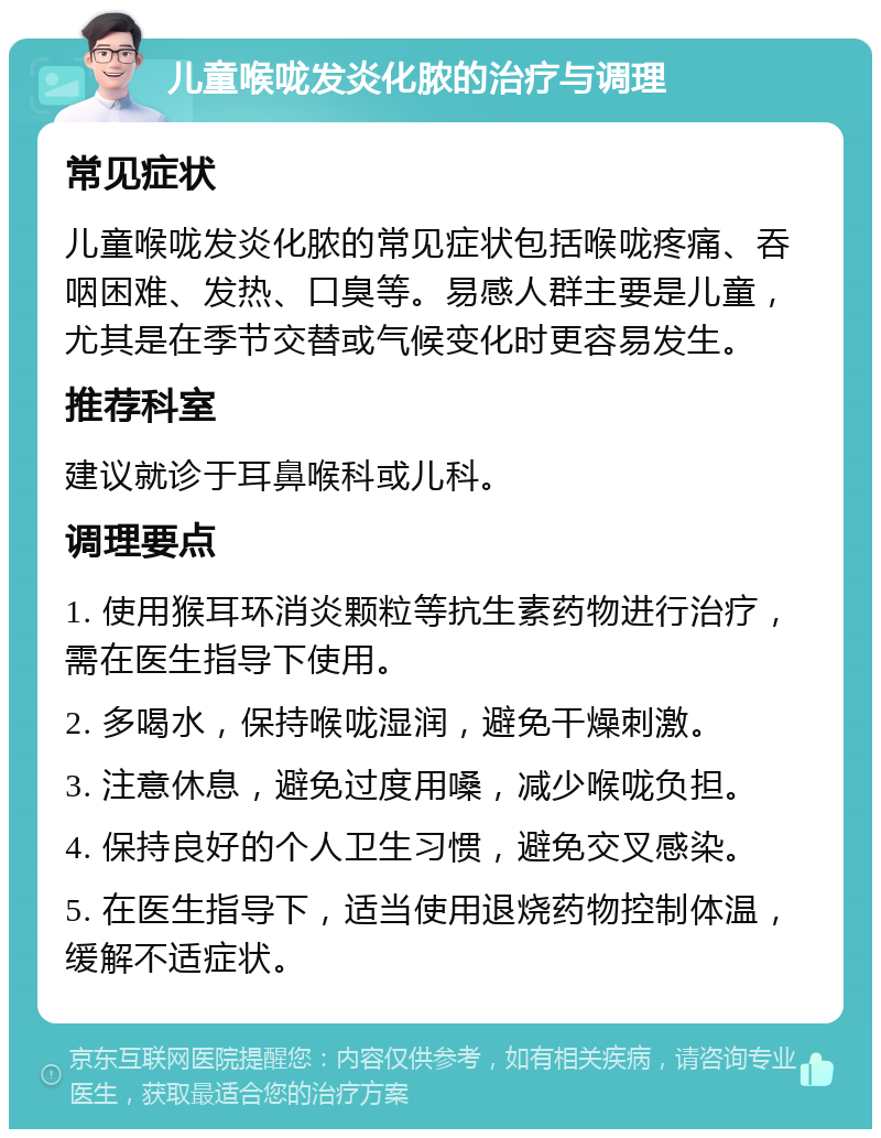 儿童喉咙发炎化脓的治疗与调理 常见症状 儿童喉咙发炎化脓的常见症状包括喉咙疼痛、吞咽困难、发热、口臭等。易感人群主要是儿童，尤其是在季节交替或气候变化时更容易发生。 推荐科室 建议就诊于耳鼻喉科或儿科。 调理要点 1. 使用猴耳环消炎颗粒等抗生素药物进行治疗，需在医生指导下使用。 2. 多喝水，保持喉咙湿润，避免干燥刺激。 3. 注意休息，避免过度用嗓，减少喉咙负担。 4. 保持良好的个人卫生习惯，避免交叉感染。 5. 在医生指导下，适当使用退烧药物控制体温，缓解不适症状。