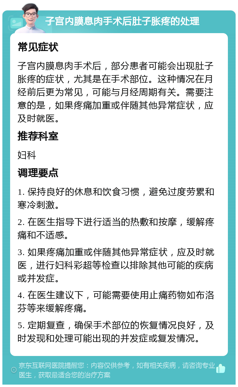 子宫内膜息肉手术后肚子胀疼的处理 常见症状 子宫内膜息肉手术后，部分患者可能会出现肚子胀疼的症状，尤其是在手术部位。这种情况在月经前后更为常见，可能与月经周期有关。需要注意的是，如果疼痛加重或伴随其他异常症状，应及时就医。 推荐科室 妇科 调理要点 1. 保持良好的休息和饮食习惯，避免过度劳累和寒冷刺激。 2. 在医生指导下进行适当的热敷和按摩，缓解疼痛和不适感。 3. 如果疼痛加重或伴随其他异常症状，应及时就医，进行妇科彩超等检查以排除其他可能的疾病或并发症。 4. 在医生建议下，可能需要使用止痛药物如布洛芬等来缓解疼痛。 5. 定期复查，确保手术部位的恢复情况良好，及时发现和处理可能出现的并发症或复发情况。