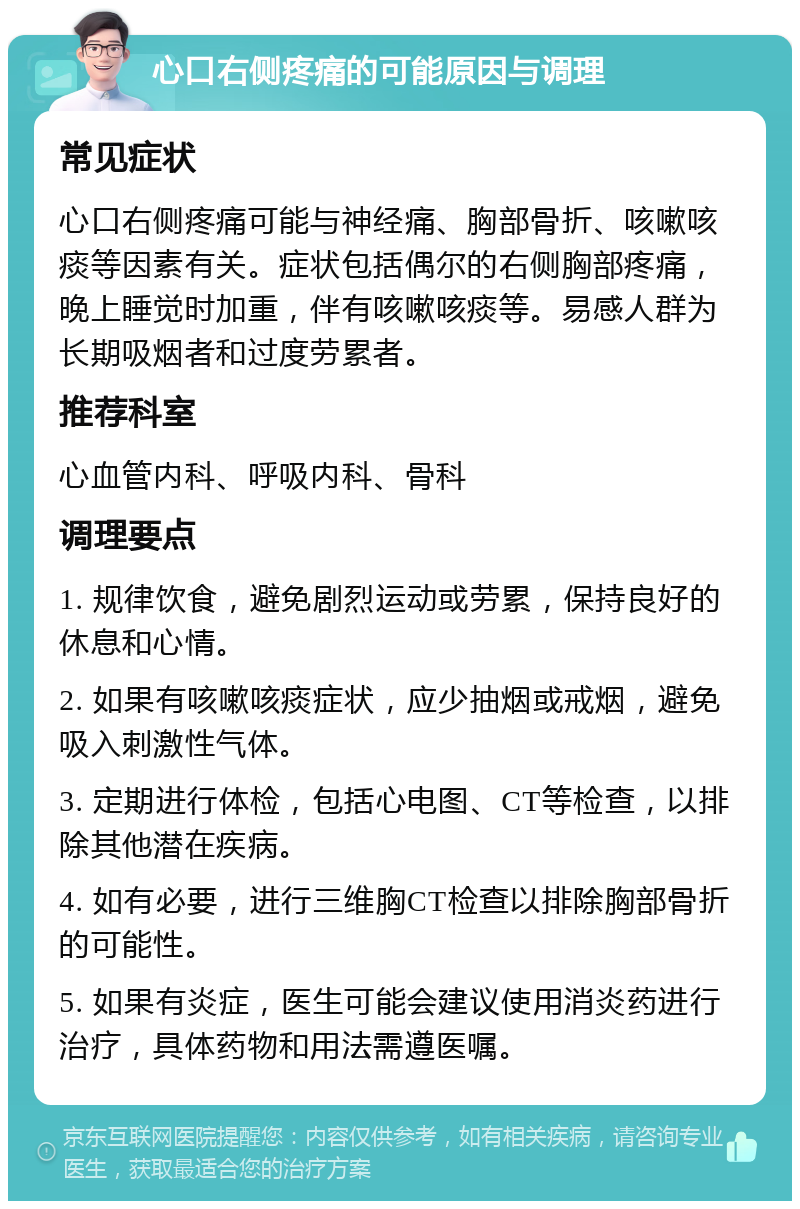 心口右侧疼痛的可能原因与调理 常见症状 心口右侧疼痛可能与神经痛、胸部骨折、咳嗽咳痰等因素有关。症状包括偶尔的右侧胸部疼痛，晚上睡觉时加重，伴有咳嗽咳痰等。易感人群为长期吸烟者和过度劳累者。 推荐科室 心血管内科、呼吸内科、骨科 调理要点 1. 规律饮食，避免剧烈运动或劳累，保持良好的休息和心情。 2. 如果有咳嗽咳痰症状，应少抽烟或戒烟，避免吸入刺激性气体。 3. 定期进行体检，包括心电图、CT等检查，以排除其他潜在疾病。 4. 如有必要，进行三维胸CT检查以排除胸部骨折的可能性。 5. 如果有炎症，医生可能会建议使用消炎药进行治疗，具体药物和用法需遵医嘱。