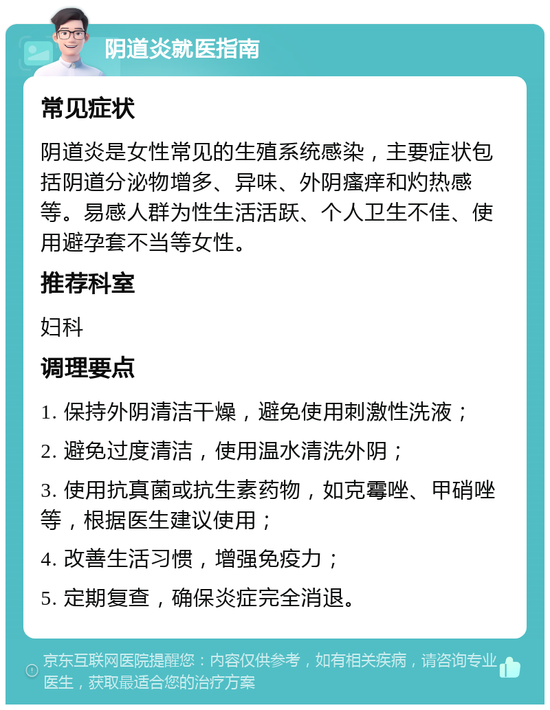 阴道炎就医指南 常见症状 阴道炎是女性常见的生殖系统感染，主要症状包括阴道分泌物增多、异味、外阴瘙痒和灼热感等。易感人群为性生活活跃、个人卫生不佳、使用避孕套不当等女性。 推荐科室 妇科 调理要点 1. 保持外阴清洁干燥，避免使用刺激性洗液； 2. 避免过度清洁，使用温水清洗外阴； 3. 使用抗真菌或抗生素药物，如克霉唑、甲硝唑等，根据医生建议使用； 4. 改善生活习惯，增强免疫力； 5. 定期复查，确保炎症完全消退。