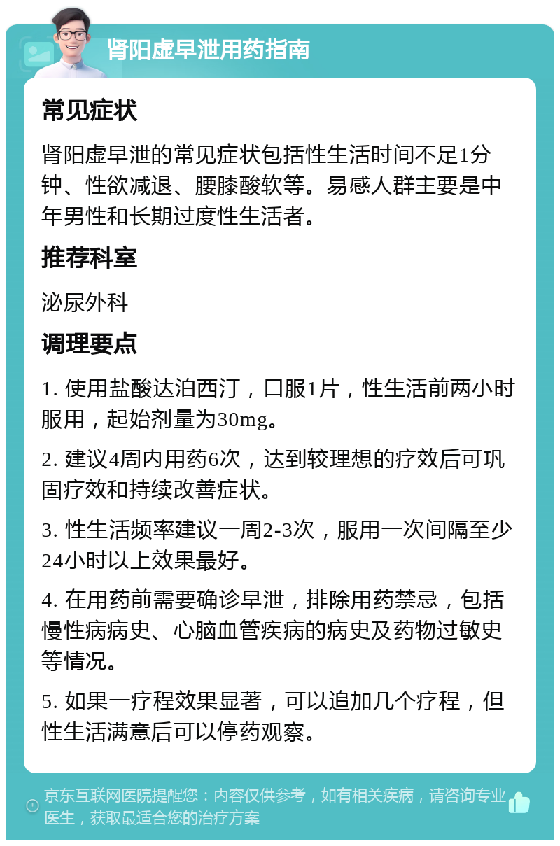 肾阳虚早泄用药指南 常见症状 肾阳虚早泄的常见症状包括性生活时间不足1分钟、性欲减退、腰膝酸软等。易感人群主要是中年男性和长期过度性生活者。 推荐科室 泌尿外科 调理要点 1. 使用盐酸达泊西汀，口服1片，性生活前两小时服用，起始剂量为30mg。 2. 建议4周内用药6次，达到较理想的疗效后可巩固疗效和持续改善症状。 3. 性生活频率建议一周2-3次，服用一次间隔至少24小时以上效果最好。 4. 在用药前需要确诊早泄，排除用药禁忌，包括慢性病病史、心脑血管疾病的病史及药物过敏史等情况。 5. 如果一疗程效果显著，可以追加几个疗程，但性生活满意后可以停药观察。