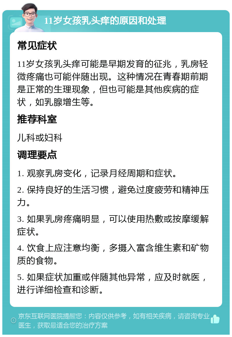 11岁女孩乳头痒的原因和处理 常见症状 11岁女孩乳头痒可能是早期发育的征兆，乳房轻微疼痛也可能伴随出现。这种情况在青春期前期是正常的生理现象，但也可能是其他疾病的症状，如乳腺增生等。 推荐科室 儿科或妇科 调理要点 1. 观察乳房变化，记录月经周期和症状。 2. 保持良好的生活习惯，避免过度疲劳和精神压力。 3. 如果乳房疼痛明显，可以使用热敷或按摩缓解症状。 4. 饮食上应注意均衡，多摄入富含维生素和矿物质的食物。 5. 如果症状加重或伴随其他异常，应及时就医，进行详细检查和诊断。