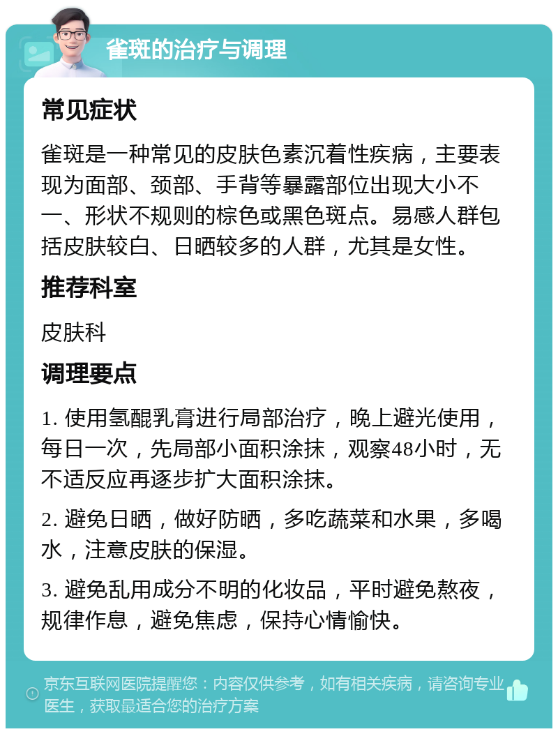 雀斑的治疗与调理 常见症状 雀斑是一种常见的皮肤色素沉着性疾病，主要表现为面部、颈部、手背等暴露部位出现大小不一、形状不规则的棕色或黑色斑点。易感人群包括皮肤较白、日晒较多的人群，尤其是女性。 推荐科室 皮肤科 调理要点 1. 使用氢醌乳膏进行局部治疗，晚上避光使用，每日一次，先局部小面积涂抹，观察48小时，无不适反应再逐步扩大面积涂抹。 2. 避免日晒，做好防晒，多吃蔬菜和水果，多喝水，注意皮肤的保湿。 3. 避免乱用成分不明的化妆品，平时避免熬夜，规律作息，避免焦虑，保持心情愉快。