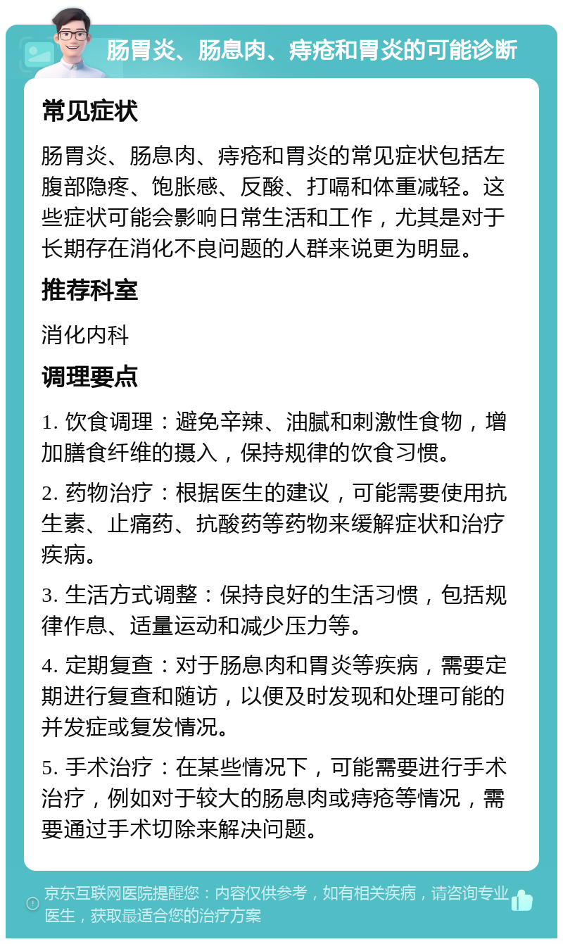 肠胃炎、肠息肉、痔疮和胃炎的可能诊断 常见症状 肠胃炎、肠息肉、痔疮和胃炎的常见症状包括左腹部隐疼、饱胀感、反酸、打嗝和体重减轻。这些症状可能会影响日常生活和工作，尤其是对于长期存在消化不良问题的人群来说更为明显。 推荐科室 消化内科 调理要点 1. 饮食调理：避免辛辣、油腻和刺激性食物，增加膳食纤维的摄入，保持规律的饮食习惯。 2. 药物治疗：根据医生的建议，可能需要使用抗生素、止痛药、抗酸药等药物来缓解症状和治疗疾病。 3. 生活方式调整：保持良好的生活习惯，包括规律作息、适量运动和减少压力等。 4. 定期复查：对于肠息肉和胃炎等疾病，需要定期进行复查和随访，以便及时发现和处理可能的并发症或复发情况。 5. 手术治疗：在某些情况下，可能需要进行手术治疗，例如对于较大的肠息肉或痔疮等情况，需要通过手术切除来解决问题。