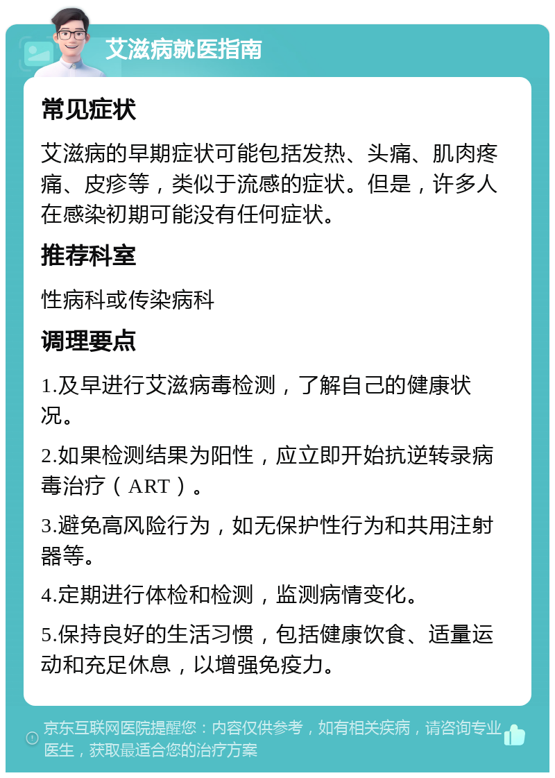 艾滋病就医指南 常见症状 艾滋病的早期症状可能包括发热、头痛、肌肉疼痛、皮疹等，类似于流感的症状。但是，许多人在感染初期可能没有任何症状。 推荐科室 性病科或传染病科 调理要点 1.及早进行艾滋病毒检测，了解自己的健康状况。 2.如果检测结果为阳性，应立即开始抗逆转录病毒治疗（ART）。 3.避免高风险行为，如无保护性行为和共用注射器等。 4.定期进行体检和检测，监测病情变化。 5.保持良好的生活习惯，包括健康饮食、适量运动和充足休息，以增强免疫力。