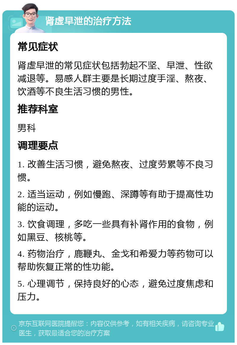 肾虚早泄的治疗方法 常见症状 肾虚早泄的常见症状包括勃起不坚、早泄、性欲减退等。易感人群主要是长期过度手淫、熬夜、饮酒等不良生活习惯的男性。 推荐科室 男科 调理要点 1. 改善生活习惯，避免熬夜、过度劳累等不良习惯。 2. 适当运动，例如慢跑、深蹲等有助于提高性功能的运动。 3. 饮食调理，多吃一些具有补肾作用的食物，例如黑豆、核桃等。 4. 药物治疗，鹿鞭丸、金戈和希爱力等药物可以帮助恢复正常的性功能。 5. 心理调节，保持良好的心态，避免过度焦虑和压力。