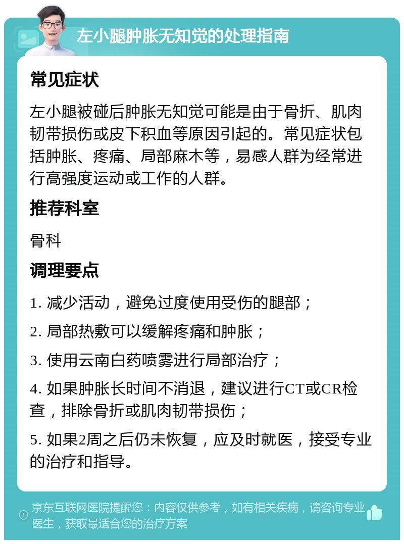 左小腿肿胀无知觉的处理指南 常见症状 左小腿被碰后肿胀无知觉可能是由于骨折、肌肉韧带损伤或皮下积血等原因引起的。常见症状包括肿胀、疼痛、局部麻木等，易感人群为经常进行高强度运动或工作的人群。 推荐科室 骨科 调理要点 1. 减少活动，避免过度使用受伤的腿部； 2. 局部热敷可以缓解疼痛和肿胀； 3. 使用云南白药喷雾进行局部治疗； 4. 如果肿胀长时间不消退，建议进行CT或CR检查，排除骨折或肌肉韧带损伤； 5. 如果2周之后仍未恢复，应及时就医，接受专业的治疗和指导。